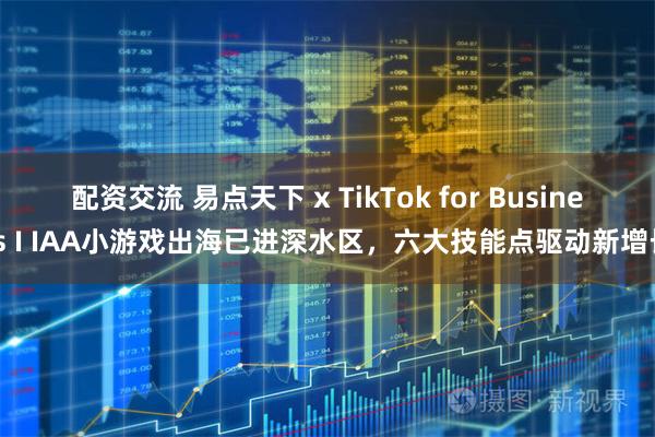 配资交流 易点天下 x TikTok for Business I IAA小游戏出海已进深水区，六大技能点驱动新增长