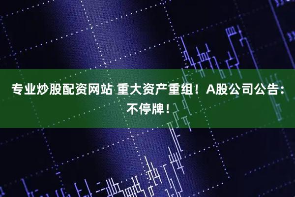 专业炒股配资网站 重大资产重组！A股公司公告：不停牌！