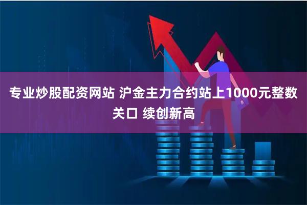 专业炒股配资网站 沪金主力合约站上1000元整数关口 续创新高