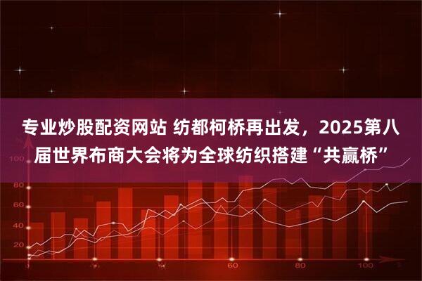 专业炒股配资网站 纺都柯桥再出发，2025第八届世界布商大会将为全球纺织搭建“共赢桥”