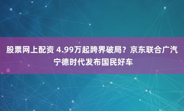 股票网上配资 4.99万起跨界破局？京东联合广汽 宁德时代发布国民好车