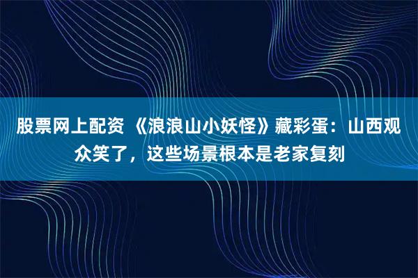股票网上配资 《浪浪山小妖怪》藏彩蛋：山西观众笑了，这些场景根本是老家复刻