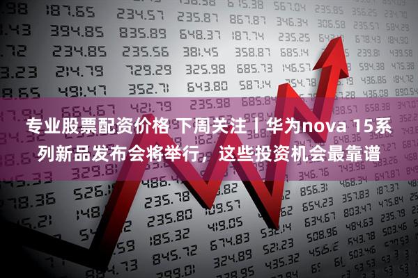 专业股票配资价格 下周关注丨华为nova 15系列新品发布会将举行，这些投资机会最靠谱