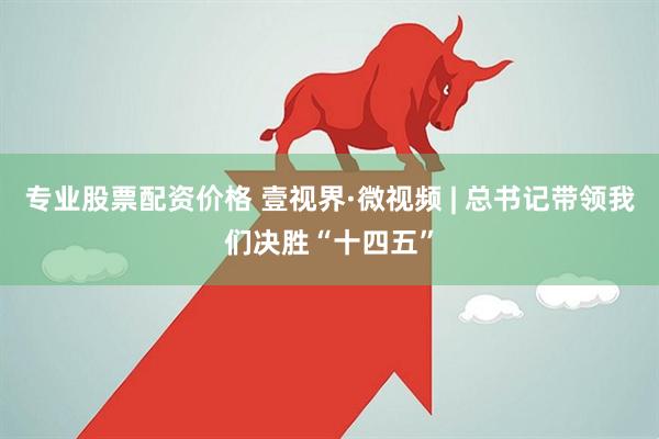 专业股票配资价格 壹视界·微视频 | 总书记带领我们决胜“十四五”