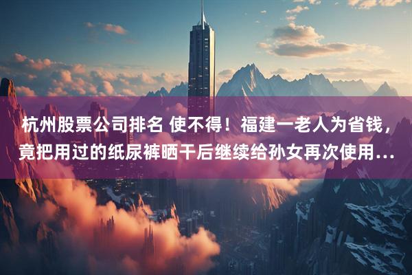 杭州股票公司排名 使不得！福建一老人为省钱，竟把用过的纸尿裤晒干后继续给孙女再次使用…