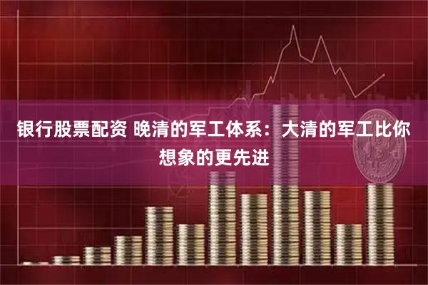银行股票配资 晚清的军工体系：大清的军工比你想象的更先进