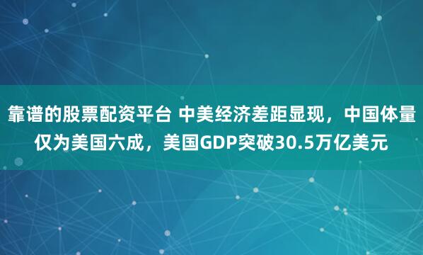 靠谱的股票配资平台 中美经济差距显现，中国体量仅为美国六成，美国GDP突破30.5万亿美元
