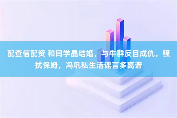 配查信配资 和闫学晶结婚，与牛群反目成仇，骚扰保姆，冯巩私生活谣言多离谱