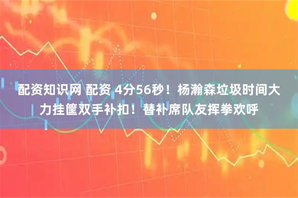 配资知识网 配资 4分56秒！杨瀚森垃圾时间大力挂筐双手补扣！替补席队友挥拳欢呼
