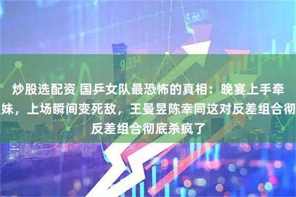 炒股选配资 国乒女队最恐怖的真相：晚宴上手牵手像亲姐妹，上场瞬间变死敌，王曼昱陈幸同这对反差组合彻底杀疯了