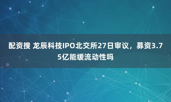 配资搜 龙辰科技IPO北交所27日审议，募资3.75亿能缓流动性吗