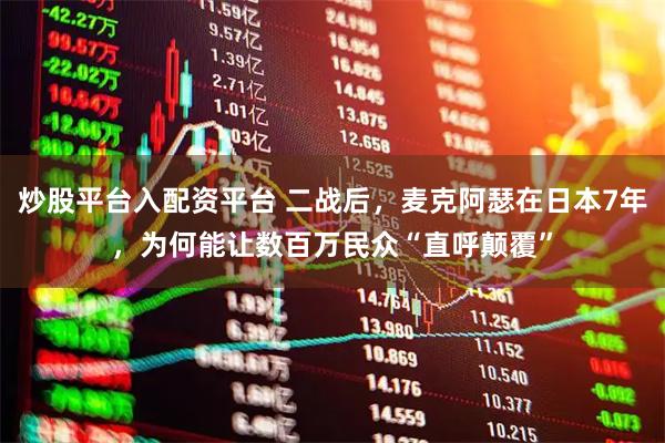 炒股平台入配资平台 二战后，麦克阿瑟在日本7年，为何能让数百万民众“直呼颠覆”