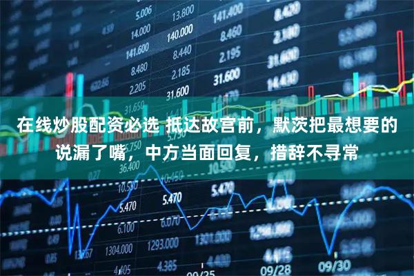 在线炒股配资必选 抵达故宫前，默茨把最想要的说漏了嘴，中方当面回复，措辞不寻常