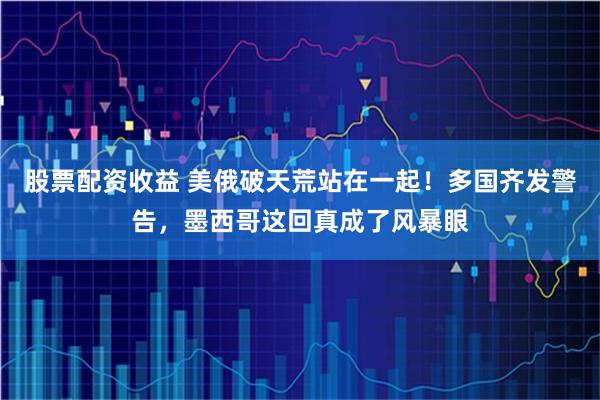 股票配资收益 美俄破天荒站在一起！多国齐发警告，墨西哥这回真成了风暴眼