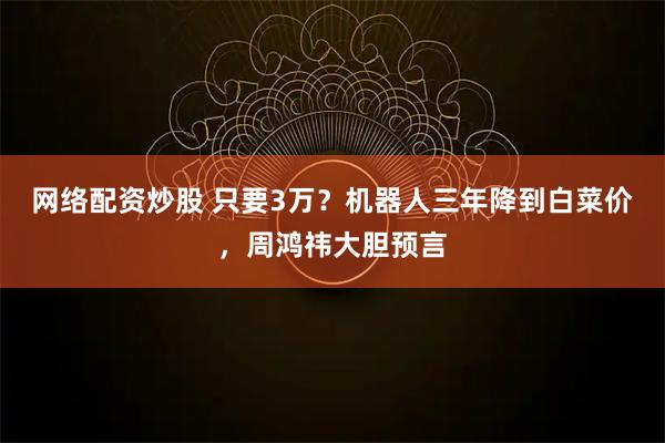 网络配资炒股 只要3万？机器人三年降到白菜价，周鸿祎大胆预言