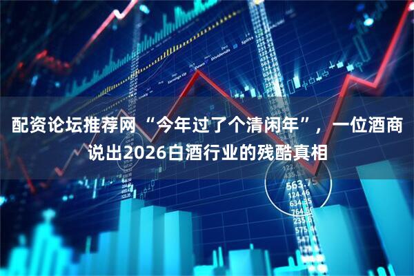 配资论坛推荐网 “今年过了个清闲年”，一位酒商说出2026白酒行业的残酷真相