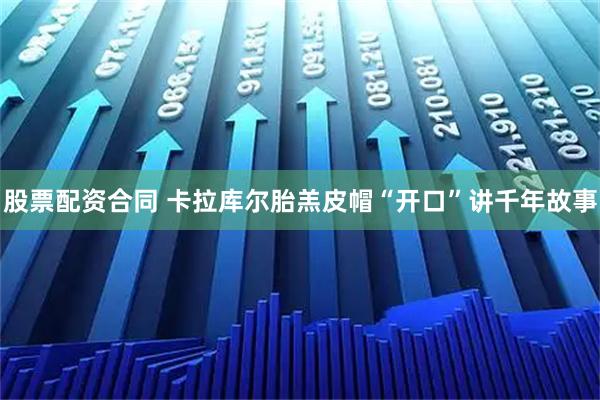 股票配资合同 卡拉库尔胎羔皮帽“开口”讲千年故事