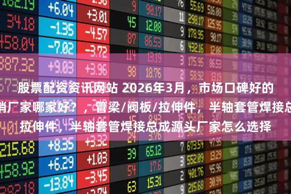 股票配资资讯网站 2026年3月，市场口碑好的半轴套管焊接总成直销厂家哪家好？，管梁/阀板/拉伸件，半轴套管焊接总成源头厂家怎么选择