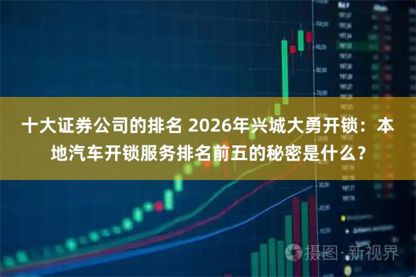 十大证券公司的排名 2026年兴城大勇开锁：本地汽车开锁服务排名前五的秘密是什么？