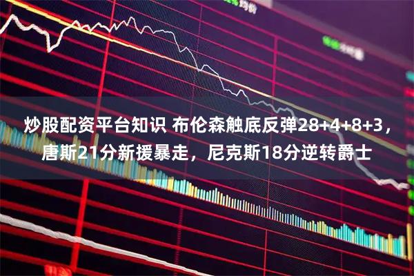 炒股配资平台知识 布伦森触底反弹28+4+8+3，唐斯21分新援暴走，尼克斯18分逆转爵士