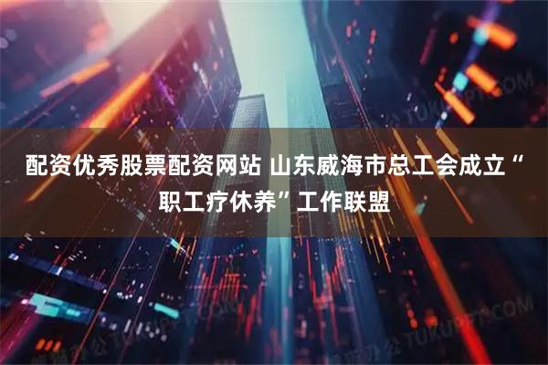 配资优秀股票配资网站 山东威海市总工会成立“职工疗休养”工作联盟