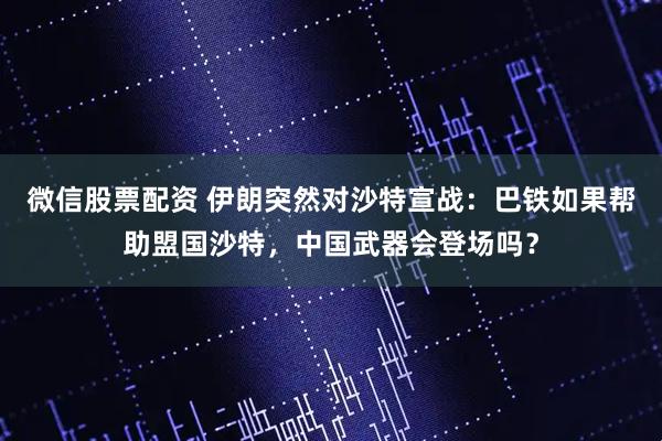 微信股票配资 伊朗突然对沙特宣战：巴铁如果帮助盟国沙特，中国武器会登场吗？