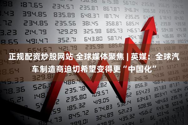 正规配资炒股网站 全球媒体聚焦 | 英媒：全球汽车制造商迫切希望变得更“中国化”