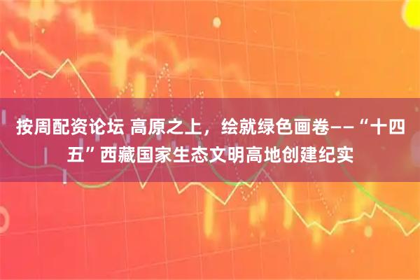 按周配资论坛 高原之上，绘就绿色画卷——“十四五”西藏国家生态文明高地创建纪实
