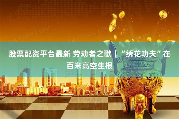 股票配资平台最新 劳动者之歌｜“绣花功夫”在百米高空生根