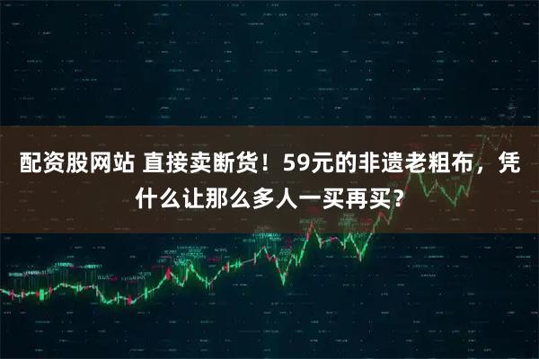 配资股网站 直接卖断货!59元的非遗老粗布,凭什么让那么多人一买再买?