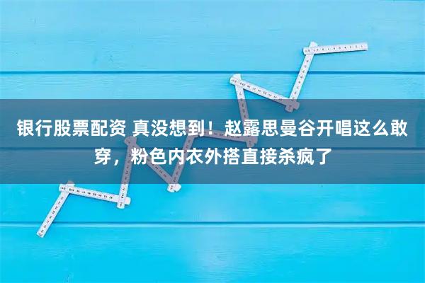 银行股票配资 真没想到！赵露思曼谷开唱这么敢穿，粉色内衣外搭直接杀疯了