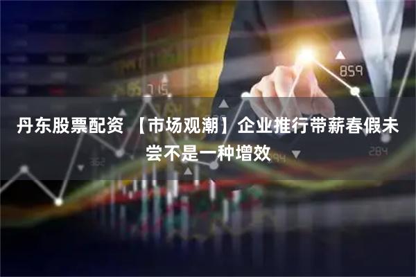 丹东股票配资 【市场观潮】企业推行带薪春假未尝不是一种增效