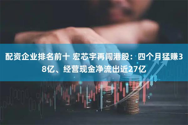 配资企业排名前十 宏芯宇再闯港股：四个月猛赚38亿、经营现金净流出近27亿