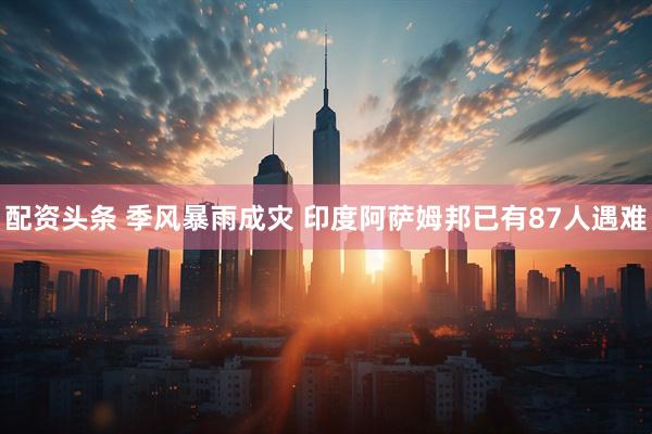 配资头条 季风暴雨成灾 印度阿萨姆邦已有87人遇难