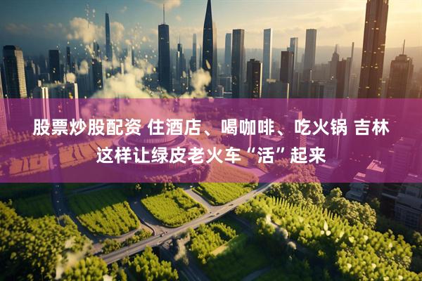 股票炒股配资 住酒店、喝咖啡、吃火锅 吉林这样让绿皮老火车“活”起来